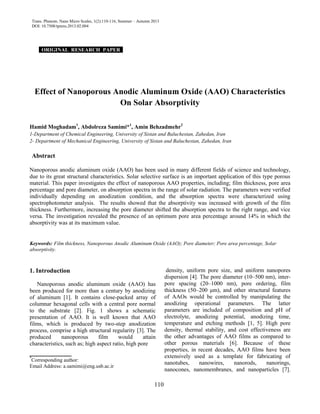 Trans. Phenom. Nano Micro Scales, 1(2):110-116, Summer – Autumn 2013
DOI: 10.7508/tpnms.2013.02.004
110
ORIGINAL RESEARCH PAPER .
Effect of Nanoporous Anodic Aluminum Oxide (AAO) Characteristics
On Solar Absorptivity
Hamid Moghadam1
, Abdolreza Samimi*1
, Amin Behzadmehr2
1-Department of Chemical Engineering, University of Sistan and Baluchestan, Zahedan, Iran
2- Department of Mechanical Engineering, University of Sistan and Baluchestan, Zahedan, Iran
Abstract
Nanoporous anodic aluminum oxide (AAO) has been used in many different fields of science and technology,
due to its great structural characteristics. Solar selective surface is an important application of this type porous
material. This paper investigates the effect of nanoporous AAO properties, including; film thickness, pore area
percentage and pore diameter, on absorption spectra in the range of solar radiation. The parameters were verified
individually depending on anodization condition, and the absorption spectra were characterized using
spectrophotometer analysis. The results showed that the absorptivity was increased with growth of the film
thickness. Furthermore, increasing the pore diameter shifted the absorption spectra to the right range, and vice
versa. The investigation revealed the presence of an optimum pore area percentage around 14% in which the
absorptivity was at its maximum value.
Keywords: Film thickness, Nanoporous Anodic Aluminum Oxide (AAO); Pore diameter; Pore area percentage, Solar
absorptivity.
1. Introduction
Nanoporous anodic aluminum oxide (AAO) has
been produced for more than a century by anodizing
of aluminum [1]. It contains close-packed array of
columnar hexagonal cells with a central pore normal
to the substrate [2]. Fig. 1 shows a schematic
presentation of AAO. It is well known that AAO
films, which is produced by two-step anodization
process, comprise a high structural regularity [3]. The
produced nanoporous film would attain
characteristics, such as; high aspect ratio, high pore
__________
*
Corresponding author:
Email Address: a.samimi@eng.usb.ac.ir
density, uniform pore size, and uniform nanopores
dispersion [4]. The pore diameter (10–500 nm), inter-
pore spacing (20–1000 nm), pore ordering, film
thickness (50–200 μm), and other structural features
of AAOs would be controlled by manipulating the
anodizing operational parameters. The latter
parameters are included of composition and pH of
electrolyte, anodizing potential, anodizing time,
temperature and etching methods [1, 5]. High pore
density, thermal stability, and cost effectiveness are
the other advantages of AAO films as compared to
other porous materials [6]. Because of these
properties, in recent decades, AAO films have been
extensively used as a template for fabricating of
nanotubes, nanowires, nanorods, nanorings,
nanocones, nanomembranes, and nanoparticles [7].
 
