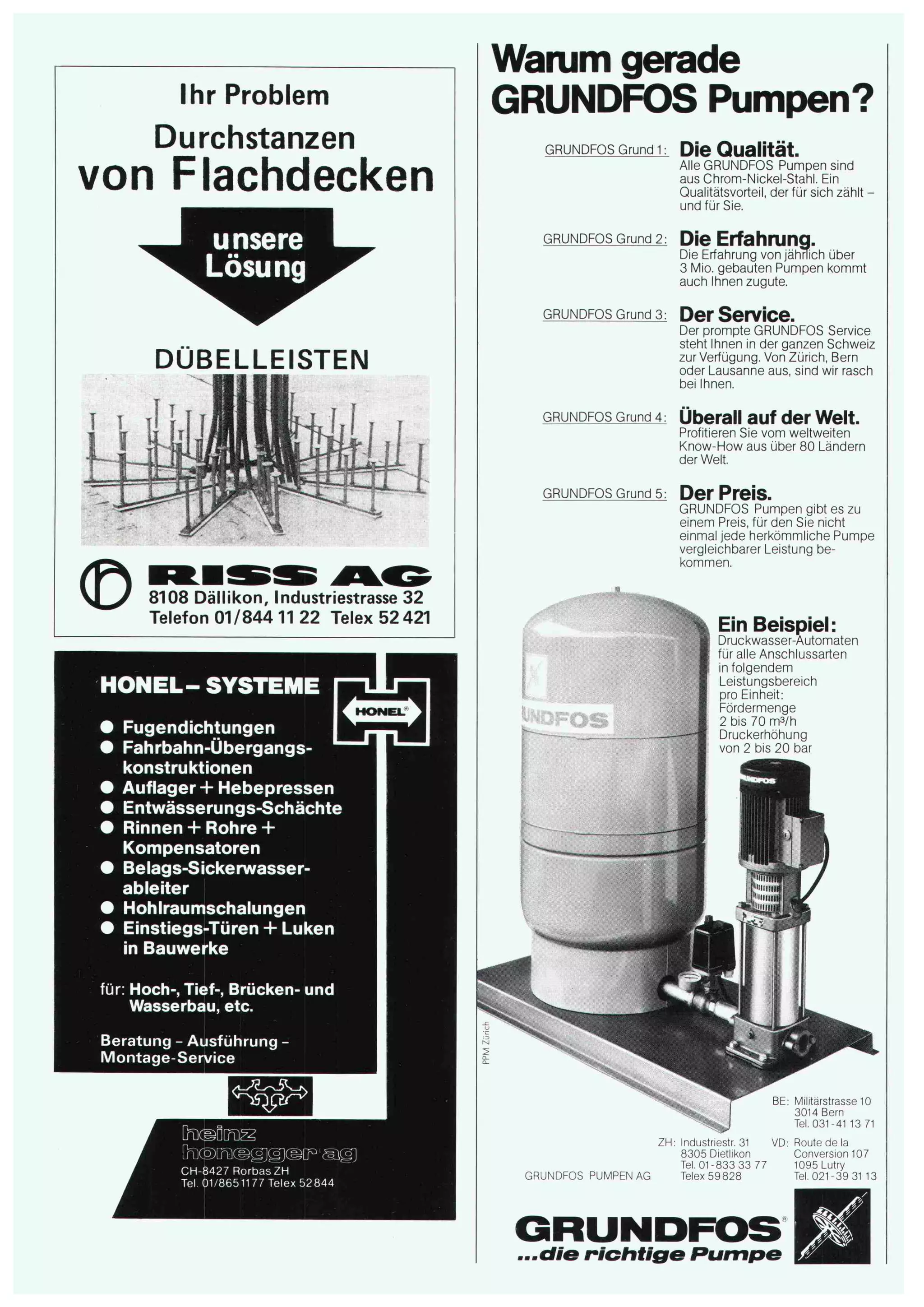 Ihr Problem 
Durchstanzen 
von Flachdecken 
unsere 
Lösung 
DÜBELLEISTEN 
1 1 11 r t 
:""ä'.;: 
© 8108 Dällikon, Industriestrasse 32 
Telefon 01/844 11 22 Telex 52 421 
HONEL- SYSTEME 
~ Fugendichtungen j Fahrbahn-Übergangs¬ 
konstruktionen 
Auflager + Hebepressen 
Entwässerungs-Schächte 
Rinnen + Rohre + 
Kompensatoren 
Belags-Sickerwasser-ableiter 
Hohlraumschalungen 
Einstiegs-Türen + Luken 
in Bauwerke 
für: Hoch-, Tief-, Brücken- und 
Wasserbau, etc. 
Beratung - Ausführung - 
Montage-Service 
Warum gerade 
GRUNDFOS Pumpen? 
GRUNDFOS Grund 1: 
GRUNDFOS Grund 2: 
GRUNDFOS Grund 3: 
GRUNDFOS Grund 4: 
GRUNDFOS Grund 5: 
Die Qualität. 
Alle GRUNDFOS Pumpen sind 
aus Chrom-Nickel-Stahl. Ein 
Qualitätsvorteil, der für sich zählt - 
und für Sie. 
Die Erfahrung. 
Die Erfahrung von jährlich über 
3 Mio. gebauten Pumpen kommt 
auch Ihnen zugute. 
Der Service. 
Der prompte GRUNDFOS Service 
steht Ihnen in der ganzen Schweiz 
zur Verfügung. Von Zürich, Bern 
oder Lausanne aus, sind wir rasch 
bei Ihnen. 
Überall auf der Welt. 
Profitieren Sie vom weltweiten 
Know-How aus über 80 Ländern 
der Welt. 
Der Preis. 
GRUNDFOS Pumpen gibt es zu 
einem Preis, für den Sie nicht 
einmal jede herkömmliche Pumpe 
vergleichbarer Leistung be¬ 
kommen. 
Ein Beispiel: 
Druckwasser-Automaten 
für alle Anschlussarten 
in folgendem 
Leistungsbereich 
pro Einheit: 
Fördermenge 
2 bis 70 m3/h 
Druckerhöhung 
von 2 bis 20 bar 
CH-8427 RorbasZH 
Tel. 01/8651177 Telex 52844 GRUNDFOS PUMPEN AG 
Milrtarstrasse 10 
3014 Bern 
Tel.031-41 13 71 
ZH: Industnestr. 31 VD: Route de la 
8305 Dietlikon Conversion 107 
Tel. 01-833 33 77 1095 Lutry 
Telex 59828 Tel. 021-39 31 13 
GRUNDFOS ...die richtige Rumpe 
w 
 