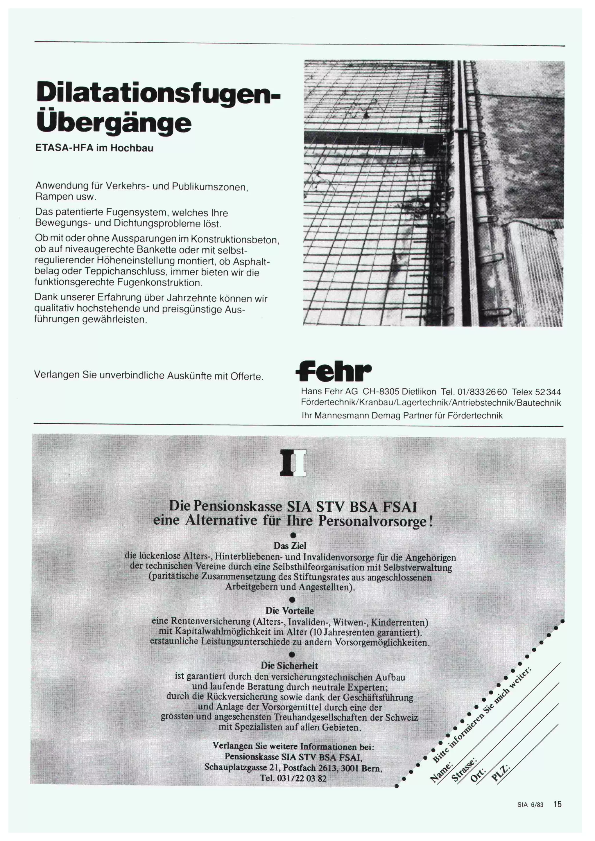 Dilatationsfuge 
Übergänge 
ETASA-HFA im Hochbau 
Anwendung für Verkehrs- und Publikumszonen, 
Rampen usw. 
Das patentierte Fugensystem, welches Ihre 
Bewegungs- und Dichtungsprobleme löst. 
Ob mit oder ohne Aussparungen im Konstruktionsbeton, 
ob auf niveaugerechte Bankette oder mit selbst¬ 
regulierender Höheneinstellung montiert, ob Asphalt¬ 
belag oder Teppichanschluss, immer bieten wir die 
funktionsgerechte Fugenkonstruktion. 
Dank unserer Erfahrung über Jahrzehnte können wir 
qualitativ hochstehende und preisgünstige Aus¬ 
führungen gewährleisten. 
mm 
m 
fc;, 
' 
Verlangen Sie unverbindliche Auskünfte mit Offerte. fehr HansFehrAG CH-8305 Dietlikon Tel. 01/8332660 Telex 52344 
Fördertechnik/Kranbau/Lagertechnik/Antriebstechnik/Bautechnik 
Ihr Mannesmann Demag Partner für Fördertechnik 
E 
Die Pensionskasse SIA STV BSA FSAI 
eine Alternative für Ihre Personalvorsorge! 
• 
Das Ziel 
die lückenlose Alters-, Hinterbliebenen- und Invalidenvorsorge für die Angehörigen 
der technischen Vereine durch eine Selbsthilfeorganisation mit Selbstverwaltung 
(paritätische Zusammensetzung des Stiftungsrates aus angeschlossenen 
Arbeitgebern und Angestellten). 
• 
Die Vorteile 
eine Rentenversicherung (Alters-, Invaliden-, Witwen-, Kinderrenten) 
mit Kapitalwahlmöglichkeit im Alter (10 Jahresrenten garantiert), 
erstaunliche Leistungsunterschiede zu andern Vorsorgemöglichkeiten. 
Die Sicherheit 
ist garantiert durch den versicherungstechnischen Aufbau 
und laufende Beratung durch neutrale Experten; 
durch die Rückversicherung sowie dank der Geschäftsführung 
und Anlage der Vorsorgemittel durch eine der 
grössten und angesehensten Treuhandgesellschaften der Schweiz 
mit Spezialisten auf allen Gebieten. 
Verlangen Sie weitere Informationen bei: 
Pensionskasse SIA STV BSA FSAI. « 
Schauplatzgasse 21. Postfach 2613. 3001 Bern. * 
¦Hl flffl Tel. 031/22 03 82 • 
^v 
# 
SP 
& £ V * 
SIA 6/83 15 
 