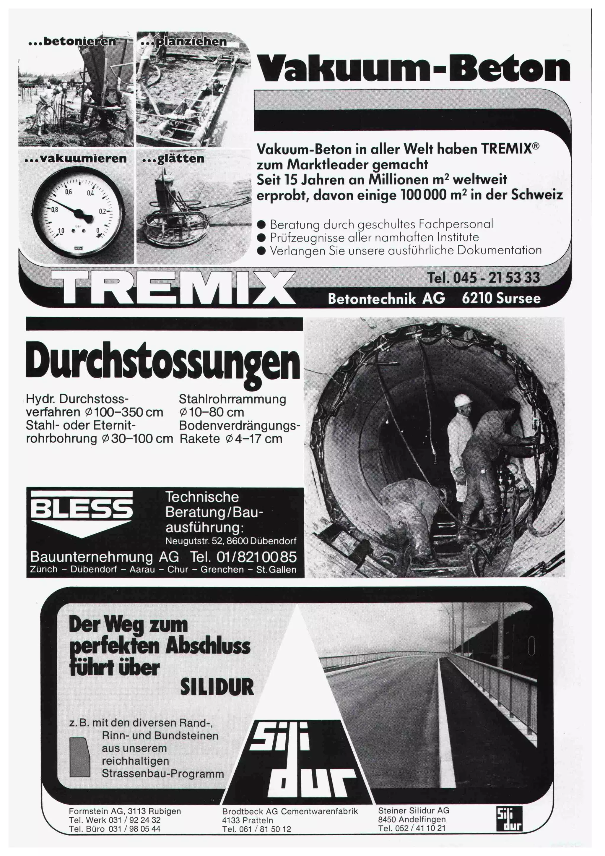 ..beton nziehen,.,.?*:¦¦ ¦¦ 
fß 
wt&£ 
*4^(8l 
vakuumieren glatten 
Vakuum-Beten 
Vakuum-Beton in aller Welt haben TREMIX® 
zum Marktleader gemacht 
Seit 15 Jahren an Millionen m2 weltweit 
erprobt, davon einige 100000 m2 in der Schweiz 
• Beratung durch geschultes Fachpersonal • Prüfzeugnisse aller namhaften Institute • Verlangen Sie unsere ausführliche Dokumentation 
T^TVTT^ 
Durchstossungen 
Hydr. Durchstoss- Stahlrohrrammung 
verfahren 0100-350 cm 010-80 cm 
Stahl- oder Eternit- Bodenverdrängungs-rohrbohrung 
030-100cm Rakete 04-17 cm 
Tel. 045 
Betontechnik AG 6210 Sursee 
Technische 
Beratung/Bau¬ 
ausführung: 
Neugutstr. 52,8600 Dübendorf 
Bauunternehmung AG Tel. 01/8210085 
Zürich - Dübendorf - Aarau - Chur - Grenchen - St. Gallen 
k 
/ 
^^6 
Der Weg zum 
perfekten Absdiluss 
führt über 
SILIDUR ¦/]:- T. :;:* 
z. B. mit den diversen Rand-, 
^^ Rinn- und Bundsteinen 
 aus unserem 
reichhaltigen 
SB Strassenbau-Programm 
Formstein AG, 3113 Rubigen 
Tel. Werk 031 / 92 24 32 
Tel. Büro 031 / 98 05 44 
Brodtbeck AG Cementwarenfabrik 
4133 Pratteln 
Tel. 061 / 81 50 12 
Steiner Silidur AG 
8450 Andelfingen 
Tel. 052/41 10 21 ü 
 