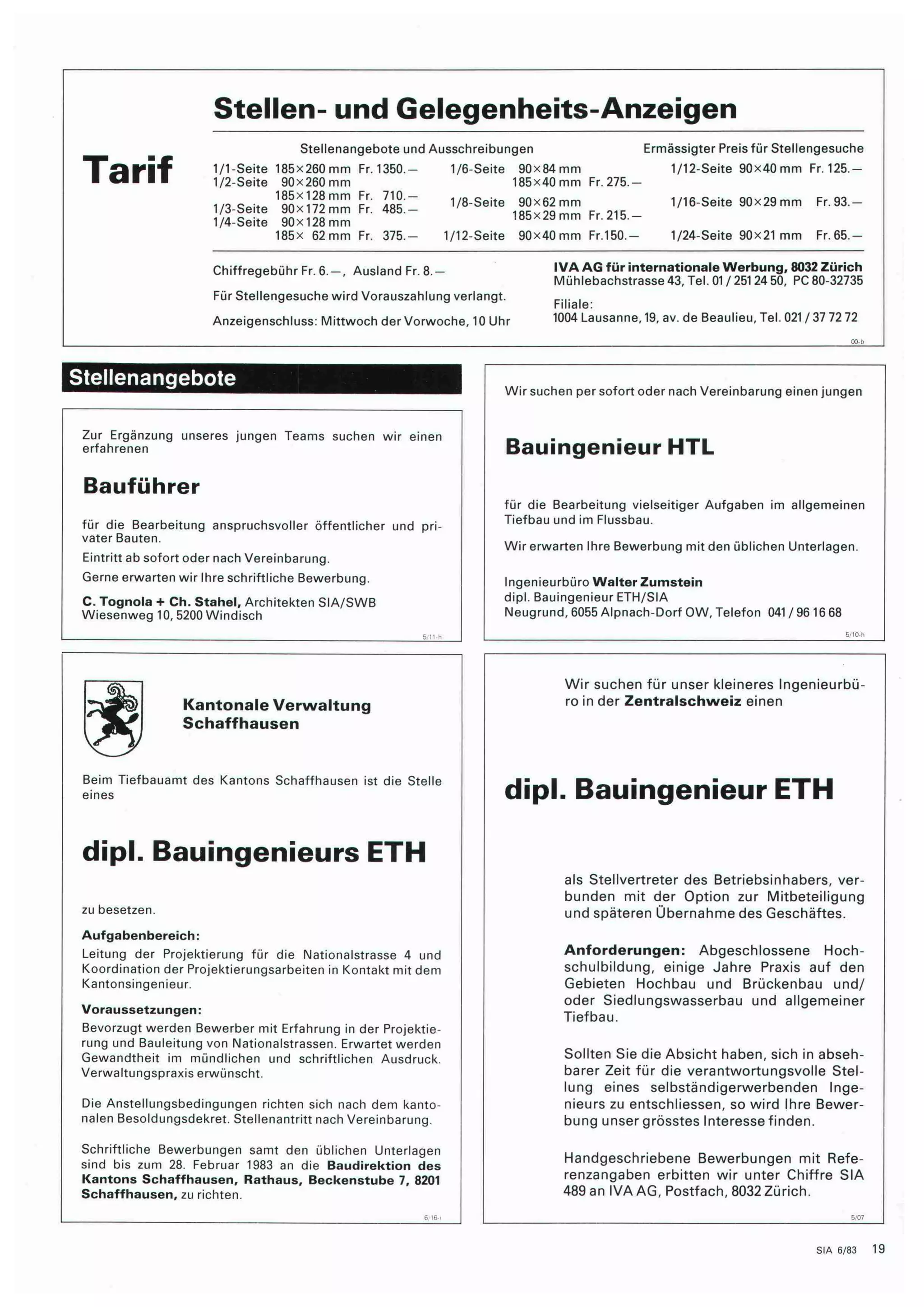 Tarif 
Stellen- und Gelegenheits-Anzeigen 
Stellenangebote und Ausschreibungen 
1/1-Seite 185x260 mm Fr. 1350 
1/2-Seite 90x260 mm 
185x128mm Fr 
1/3-Seite 90x172 mm Fr 
1/4-Seite 90x128 mm 
185x 62 mm Fr 
710.- 
485.- 
375. 
1/6-Seite 90x84 mm 
185x40 mm Fr. 275. 
1/8-Seite 90x62 mm 
185x29 mm Fr. 215. 
1/12-Seite 90x40 mm Fr.150.- 
Ermässigter Preis für Stellengesuche 
1/12-Seite 90x40 mm Fr. 125.- 
1/16-Seite 90x29 mm Fr. 93- 
1/24-Seite 90x21 mm Fr. 65- 
Chiffregebühr Fr. 6. — Ausland Fr. 8.— 
Für Stellengesuche wird Vorauszahlung verlangt. 
Anzeigenschluss: Mittwoch der Vorwoche, 10 Uhr 
IVAAG für internationale Werbung, 8032 Zürich 
Mühlebachstrasse 43, Tel. 01 / 251 24 50, PC 80-32735 
Filiale: 
1004 Lausanne, 19, av. de Beaulieu, Tel. 021 / 37 72 72 
Stellenangebote 
Zur Ergänzung unseres jungen Teams suchen wir einen 
erfahrenen 
Bauführer 
für die Bearbeitung anspruchsvoller öffentlicher und pri¬ 
vater Bauten. 
Eintritt ab sofort oder nach Vereinbarung. 
Gerne erwarten wir Ihre schriftliche Bewerbung. 
C. Tognola + Ch. Stahel, Architekten SIA/SWB 
Wiesenweg 10, 5200 Windisch 
Kantonale Verwaltung 
Schaffhausen 
Beim Tiefbauamt des Kantons Schaffhausen ist die Stelle 
eines 
dipl. Bauingenieurs ETH 
zu besetzen. 
Aufgabenbereich: 
Leitung der Projektierung für die Nationalstrasse 4 und 
Koordination der Projektierungsarbeiten in Kontakt mit dem 
Kantonsingenieur. 
Voraussetzungen: 
Bevorzugt werden Bewerber mit Erfahrung in der Projektie¬ 
rung und Bauleitung von Nationalstrassen. Erwartet werden 
Gewandtheit im mündlichen und schriftlichen Ausdruck. 
Verwaltungspraxis erwünscht. 
Die Anstellungsbedingungen richten sich nach dem kanto¬ 
nalen Besoldungsdekret. Stellenantritt nach Vereinbarung. 
Schriftliche Bewerbungen samt den üblichen Unterlagen 
sind bis zum 28. Februar 1983 an die Baudirektion des 
Kantons Schaffhausen, Rathaus, Beckenstube 7, 8201 
Schaffhausen, zu richten. 
Wir suchen per sofort oder nach Vereinbarung einen jungen 
Bauingenieur HTL 
für die Bearbeitung vielseitiger Aufgaben im allgemeinen 
Tiefbau und im Flussbau. 
Wir erwarten Ihre Bewerbung mit den üblichen Unterlagen. 
Ingenieurbüro Walter Zumstein 
dipl. Bauingenieur ETH/SIA 
Neugrund, 6055 Alpnach-Dorf OW, Telefon 041 / 96 16 68 
Wir suchen für unser kleineres Ingenieurbü¬ 
ro in der Zentralschweiz einen 
dipl. Bauingenieur ETH 
als Stellvertreter des Betriebsinhabers, ver¬ 
bunden mit der Option zur Mitbeteiligung 
und späteren Übernahme des Geschäftes. 
Anforderungen: Abgeschlossene Hoch¬ 
schulbildung, einige Jahre Praxis auf den 
Gebieten Hochbau und Brückenbau und/ 
oder Siedlungswasserbau und allgemeiner 
Tiefbau. 
Sollten Sie die Absicht haben, sich in abseh¬ 
barer Zeit für die verantwortungsvolle Stel¬ 
lung eines selbständigerwerbenden Inge¬ 
nieurs zu entschliessen, so wird Ihre Bewer¬ 
bung unser grösstes Interesse finden. 
Handgeschriebene Bewerbungen mit Refe¬ 
renzangaben erbitten wir unter Chiffre SIA 
489 an IVA AG, Postfach, 8032 Zürich. 
SIA 6/83 19 
 