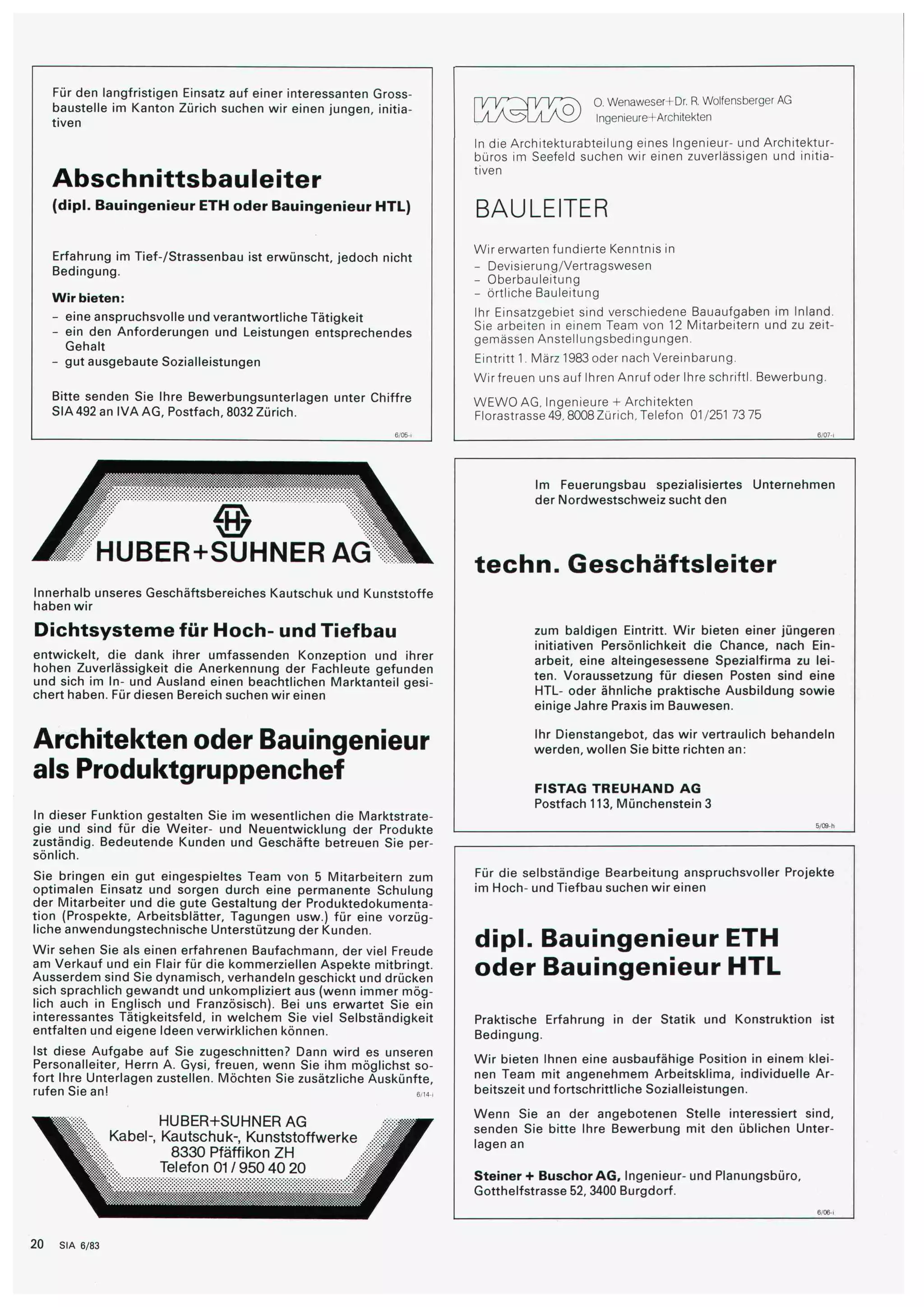 Für den langfristigen Einsatz auf einer interessanten Gross¬ 
baustelle im Kanton Zürich suchen wir einen jungen, initia¬ 
tiven 
Abschnittsbauleiter 
(dipl. Bauingenieur ETH oder Bauingenieur HTL) 
Erfahrung im Tief-/Strassenbau ist erwünscht, jedoch nicht 
Bedingung. 
Wir bieten: 
- eine anspruchsvolle und verantwortliche Tätigkeit 
- ein den Anforderungen und Leistungen entsprechendes 
Gehalt 
- gut ausgebaute Sozialleistungen 
Bitte senden Sie Ihre Bewerbungsunterlagen unter Chiffre 
SIA 492 an IVA AG, Postfach, 8032 Zürich. 
KMÜ® O. Wenaweser+Dr. R. Wolfensberger AG 
Ingenieure+Architekten 
¥ "" 
ii 
HUBER+SUHNER AG 
Innerhalb unseres Geschäftsbereiches Kautschuk und Kunststoffe 
haben wir 
Dichtsysteme für Hoch- und Tiefbau 
entwickelt, die dank ihrer umfassenden Konzeption und ihrer 
hohen Zuverlässigkeit die Anerkennung der Fachleute gefunden 
und sich im In- und Ausland einen beachtlichen Marktanteil gesi¬ 
chert haben. Für diesen Bereich suchen wir einen 
Architekten oder Bauingenieur 
als Produktgruppenchef 
In dieser Funktion gestalten Sie im wesentlichen die Marktstrate¬ 
gie und sind für die Weiter- und Neuentwicklung der Produkte 
zuständig. Bedeutende Kunden und Geschäfte betreuen Sie per¬ 
sönlich. 
Sie bringen ein gut eingespieltes Team von 5 Mitarbeitern zum 
optimalen Einsatz und sorgen durch eine permanente Schulung 
der Mitarbeiter und die gute Gestaltung der Produktedokumenta¬ 
tion (Prospekte, Arbeitsblätter, Tagungen usw.) für eine vorzüg¬ 
liche anwendungstechnische Unterstützung der Kunden. 
Wir sehen Sie als einen erfahrenen Baufachmann, der viel Freude 
am Verkauf und ein Flair für die kommerziellen Aspekte mitbringt. 
Ausserdem sind Sie dynamisch, verhandeln geschickt und drücken 
sich sprachlich gewandt und unkompliziert aus (wenn immer mög¬ 
lich auch in Englisch und Französisch). Bei uns erwartet Sie ein 
interessantes Tätigkeitsfeld, in welchem Sie viel Selbständigkeit 
entfalten und eigene Ideen verwirklichen können. 
Ist diese Aufgabe auf Sie zugeschnitten? Dann wird es unseren 
Personalleiter, Herrn A. Gysi, freuen, wenn Sie ihm möglichst so¬ 
fort Ihre Unterlagen zustellen. Möchten Sie zusätzliche Auskünfte, 
rufen Sie an! em-< 
HUBER+SUHNER AG 
Kabel-, Kautschuk-, Kunststoffwerke 
8330 Pfäffikon ZH 
Telefon 01/950 40 20 
In die Architekturabteilung eines Ingenieur- und Architektur¬ 
büros im Seefeld suchen wir einen zuverlässigen und initia¬ 
tiven 
BAULEITER 
Wir erwarten fundierte Kenntnis in 
- Devisierung/Vertragswesen 
- Oberbauleitung 
- örtliche Bauleitung 
Ihr Einsatzgebiet sind verschiedene Bauaufgaben im Inland. 
Sie arbeiten in einem Team von 12 Mitarbeitern und zu zeit-gemässen 
Anstellungsbedingungen. 
Eintritt 1. März 1983 oder nach Vereinbarung. 
Wir freuen uns auf Ihren Anruf oder Ihre schriftl. Bewerbung. 
WEW0 AG, Ingenieure + Architekten 
Florastrasse 49, 8008 Zürich, Telefon 01/251 73 75 
Im Feuerungsbau spezialisiertes Unternehmen 
der Nordwestschweiz sucht den 
techn. Geschäftsleiter 
zum baldigen Eintritt. Wir bieten einer jüngeren 
initiativen Persönlichkeit die Chance, nach Ein¬ 
arbeit, eine alteingesessene Spezialfirma zu lei¬ 
ten. Voraussetzung für diesen Posten sind eine 
HTL- oder ähnliche praktische Ausbildung sowie 
einige Jahre Praxis im Bauwesen. 
Ihr Dienstangebot, das wir vertraulich behandeln 
werden, wollen Sie bitte richten an: 
FISTAG TREUHAND AG 
Postfach 113, Münchenstein 3 
Für die selbständige Bearbeitung anspruchsvoller Projekte 
im Hoch- und Tiefbau suchen wir einen 
dipl. Bauingenieur ETH 
oder Bauingenieur HTL 
Praktische Erfahrung in der Statik und Konstruktion ist 
Bedingung. 
Wir bieten Ihnen eine ausbaufähige Position in einem klei¬ 
nen Team mit angenehmem Arbeitsklima, individuelle Ar¬ 
beitszeit und fortschrittliche Sozialleistungen. 
Wenn Sie an der angebotenen Stelle interessiert sind, 
senden Sie bitte Ihre Bewerbung mit den üblichen Unter¬ 
lagen an 
Steiner + Buschor AG, Ingenieur- und Planungsbüro, 
Gotthelfstrasse 52, 3400 Burgdorf. 
20 SIA 6/83 
 