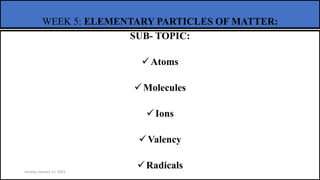 WEEK 5: ELEMENTARY PARTICLES OF MATTER:
SUB- TOPIC:
Atoms
Molecules
Ions
Valency
Radicals
Sunday, January 15, 2023
 