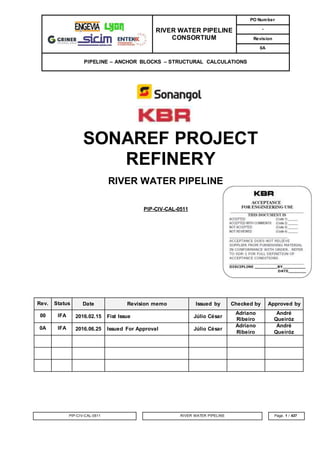 RIVER WATER PIPELINE
CONSORTIUM
PO Number
-
Revision
0A
PIPELINE – ANCHOR BLOCKS – STRUCTURAL CALCULATIONS
PIP-CIV-CAL-0511 RIVER WATER PIPELINE Page. 1 / 437
SONAREF PROJECT
REFINERY
RIVER WATER PIPELINE
PIP-CIV-CAL-0511
Rev. Status Date Revision memo Issued by Checked by Approved by
00 IFA 2016.02.15 Fist Issue Júlio César
Adriano
Ribeiro
André
Queiróz
0A IFA 2016.06.25 Issued For Approval Júlio César
Adriano
Ribeiro
André
Queiróz
 
