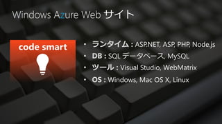 Windows Azure Web サイト

            • ランタイム : ASP.NET, ASP, PHP, Node.js
            • DB : SQL データベース, MySQL
            • ツール : Visual Studio, WebMatrix
            • OS : Windows, Mac OS X, Linux
 