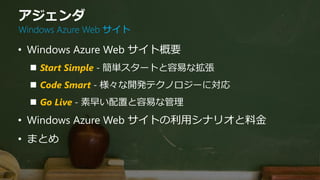 アジェンダ
Windows Azure Web サイト

• Windows Azure Web サイト概要
   Start Simple - 簡単スタートと容易な拡張
   Code Smart - 様々な開発テクノロジーに対応
   Go Live - 素早い配置と容易な管理
• Windows Azure Web サイトの利用シナリオと料金
• まとめ
 