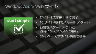 Windows Azure Web サイト

            • サイト作成は数十秒で完了
            • 10 サイト無料でスモール スタート
            • 容易なスケールアウトと
              占有インスタンスへの移行
            • CMS ベースのサイト構築も容易
 