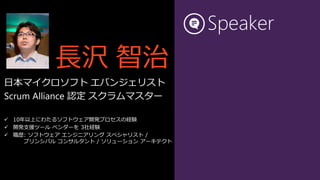 Speaker
          長沢 智治
日本マイクロソフト エバンジェリスト
Scrum Alliance 認定 スクラムマスター

 10年以上にわたるソフトウェア開発プロセスの経験
 開発支援ツール ベンダーを 3社経験
 職歴: ソフトウェア エンジニアリング スペシャリスト /
     プリンシパル コンサルタント / ソリューション アーキテクト
 