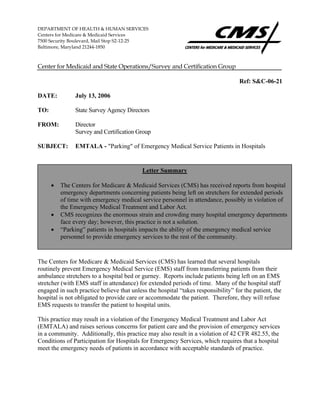 DEPARTMENT OF HEALTH & HUMAN SERVICES
Centers for Medicare & Medicaid Services
7500 Security Boulevard, Mail Stop S2-12-25
Baltimore, Maryland 21244-1850
Center for Medicaid and State Operations/Survey and Certification Group
Ref: S&C-06-21
DATE: July 13, 2006
TO: State Survey Agency Directors
FROM: Director
Survey and Certification Group
SUBJECT: EMTALA - "Parking" of Emergency Medical Service Patients in Hospitals
The Centers for Medicare & Medicaid Services (CMS) has learned that several hospitals
routinely prevent Emergency Medical Service (EMS) staff from transferring patients from their
ambulance stretchers to a hospital bed or gurney. Reports include patients being left on an EMS
stretcher (with EMS staff in attendance) for extended periods of time. Many of the hospital staff
engaged in such practice believe that unless the hospital “takes responsibility” for the patient, the
hospital is not obligated to provide care or accommodate the patient. Therefore, they will refuse
EMS requests to transfer the patient to hospital units.
This practice may result in a violation of the Emergency Medical Treatment and Labor Act
(EMTALA) and raises serious concerns for patient care and the provision of emergency services
in a community. Additionally, this practice may also result in a violation of 42 CFR 482.55, the
Conditions of Participation for Hospitals for Emergency Services, which requires that a hospital
meet the emergency needs of patients in accordance with acceptable standards of practice.
Letter Summary
• The Centers for Medicare & Medicaid Services (CMS) has received reports from hospital
emergency departments concerning patients being left on stretchers for extended periods
of time with emergency medical service personnel in attendance, possibly in violation of
the Emergency Medical Treatment and Labor Act.
• CMS recognizes the enormous strain and crowding many hospital emergency departments
face every day; however, this practice is not a solution.
• “Parking” patients in hospitals impacts the ability of the emergency medical service
personnel to provide emergency services to the rest of the community.
 