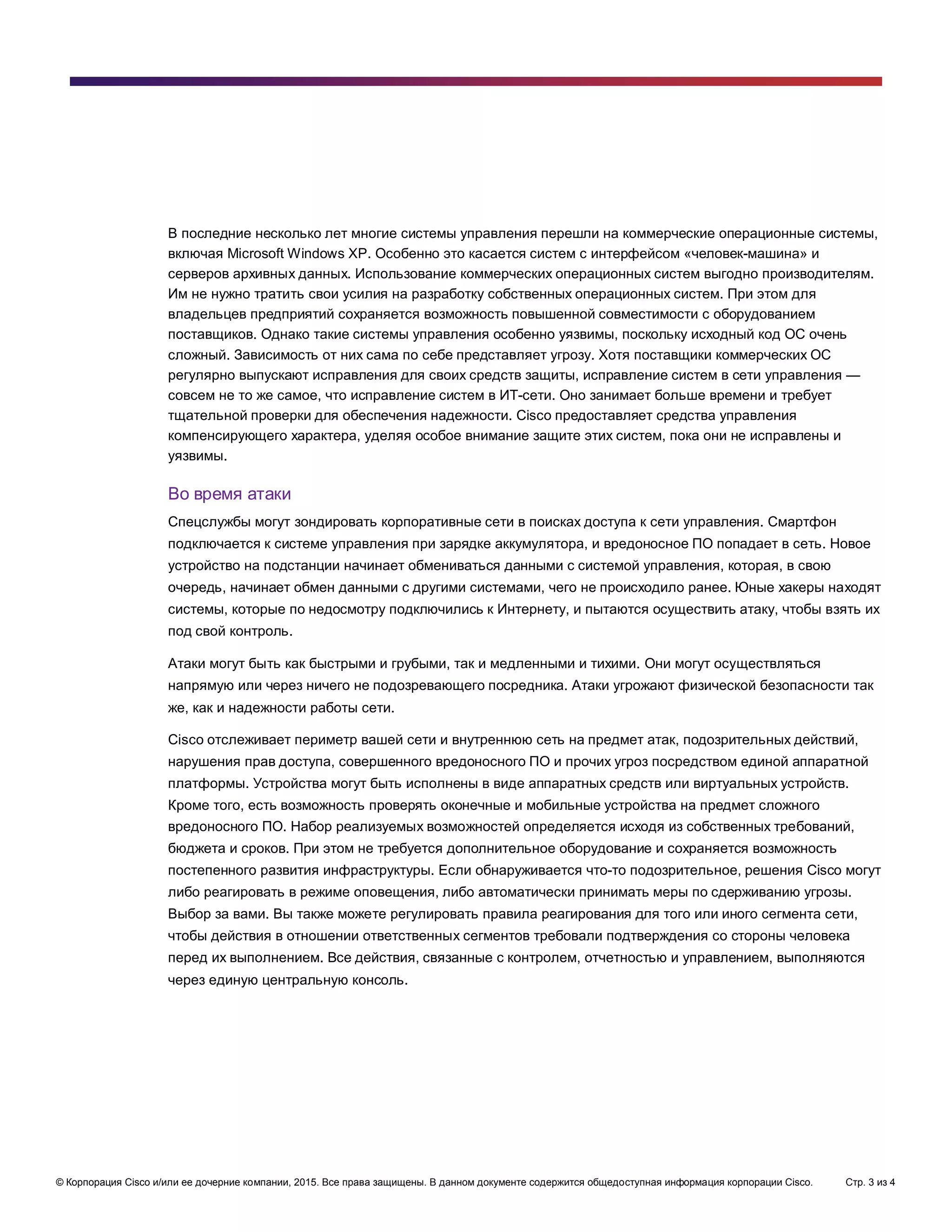 © Корпорация Cisco и/или ее дочерние компании, 2015. Все права защищены. В данном документе содержится общедоступная информация корпорации Cisco. Стр. 3 из 4
В последние несколько лет многие системы управления перешли на коммерческие операционные системы,
включая Microsoft Windows XP. Особенно это касается систем с интерфейсом «человек-машина» и
серверов архивных данных. Использование коммерческих операционных систем выгодно производителям.
Им не нужно тратить свои усилия на разработку собственных операционных систем. При этом для
владельцев предприятий сохраняется возможность повышенной совместимости с оборудованием
поставщиков. Однако такие системы управления особенно уязвимы, поскольку исходный код ОС очень
сложный. Зависимость от них сама по себе представляет угрозу. Хотя поставщики коммерческих ОС
регулярно выпускают исправления для своих средств защиты, исправление систем в сети управления —
совсем не то же самое, что исправление систем в ИТ-сети. Оно занимает больше времени и требует
тщательной проверки для обеспечения надежности. Cisco предоставляет средства управления
компенсирующего характера, уделяя особое внимание защите этих систем, пока они не исправлены и
уязвимы.
Во время атаки
Спецслужбы могут зондировать корпоративные сети в поисках доступа к сети управления. Смартфон
подключается к системе управления при зарядке аккумулятора, и вредоносное ПО попадает в сеть. Новое
устройство на подстанции начинает обмениваться данными с системой управления, которая, в свою
очередь, начинает обмен данными с другими системами, чего не происходило ранее. Юные хакеры находят
системы, которые по недосмотру подключились к Интернету, и пытаются осуществить атаку, чтобы взять их
под свой контроль.
Атаки могут быть как быстрыми и грубыми, так и медленными и тихими. Они могут осуществляться
напрямую или через ничего не подозревающего посредника. Атаки угрожают физической безопасности так
же, как и надежности работы сети.
Cisco отслеживает периметр вашей сети и внутреннюю сеть на предмет атак, подозрительных действий,
нарушения прав доступа, совершенного вредоносного ПО и прочих угроз посредством единой аппаратной
платформы. Устройства могут быть исполнены в виде аппаратных средств или виртуальных устройств.
Кроме того, есть возможность проверять оконечные и мобильные устройства на предмет сложного
вредоносного ПО. Набор реализуемых возможностей определяется исходя из собственных требований,
бюджета и сроков. При этом не требуется дополнительное оборудование и сохраняется возможность
постепенного развития инфраструктуры. Если обнаруживается что-то подозрительное, решения Cisco могут
либо реагировать в режиме оповещения, либо автоматически принимать меры по сдерживанию угрозы.
Выбор за вами. Вы также можете регулировать правила реагирования для того или иного сегмента сети,
чтобы действия в отношении ответственных сегментов требовали подтверждения со стороны человека
перед их выполнением. Все действия, связанные с контролем, отчетностью и управлением, выполняются
через единую центральную консоль.
 