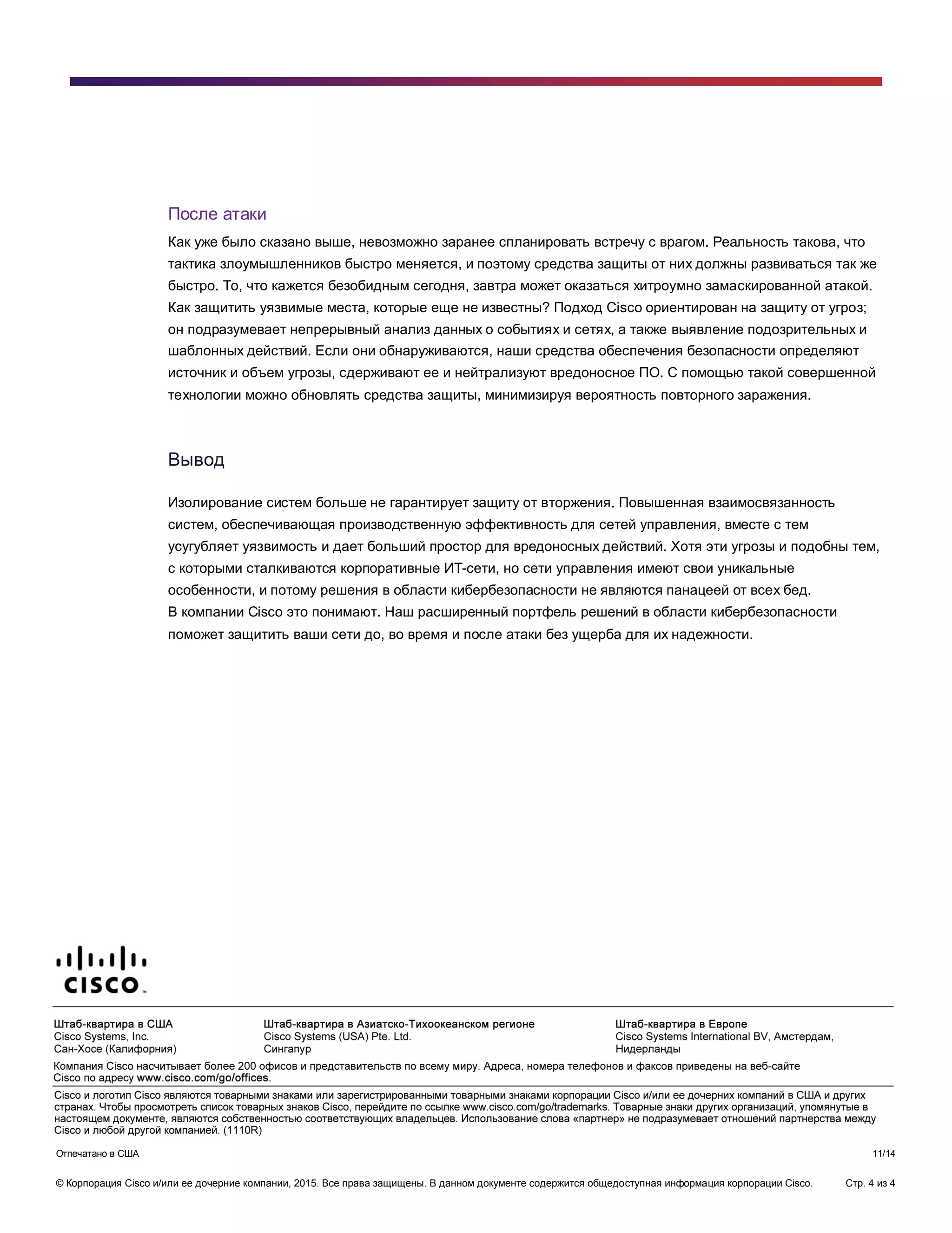 © Корпорация Cisco и/или ее дочерние компании, 2015. Все права защищены. В данном документе содержится общедоступная информация корпорации Cisco. Стр. 4 из 4
После атаки
Как уже было сказано выше, невозможно заранее спланировать встречу с врагом. Реальность такова, что
тактика злоумышленников быстро меняется, и поэтому средства защиты от них должны развиваться так же
быстро. То, что кажется безобидным сегодня, завтра может оказаться хитроумно замаскированной атакой.
Как защитить уязвимые места, которые еще не известны? Подход Cisco ориентирован на защиту от угроз;
он подразумевает непрерывный анализ данных о событиях и сетях, а также выявление подозрительных и
шаблонных действий. Если они обнаруживаются, наши средства обеспечения безопасности определяют
источник и объем угрозы, сдерживают ее и нейтрализуют вредоносное ПО. С помощью такой совершенной
технологии можно обновлять средства защиты, минимизируя вероятность повторного заражения.
Вывод
Изолирование систем больше не гарантирует защиту от вторжения. Повышенная взаимосвязанность
систем, обеспечивающая производственную эффективность для сетей управления, вместе с тем
усугубляет уязвимость и дает больший простор для вредоносных действий. Хотя эти угрозы и подобны тем,
с которыми сталкиваются корпоративные ИТ-сети, но сети управления имеют свои уникальные
особенности, и потому решения в области кибербезопасности не являются панацеей от всех бед.
В компании Cisco это понимают. Наш расширенный портфель решений в области кибербезопасности
поможет защитить ваши сети до, во время и после атаки без ущерба для их надежности.
Отпечатано в США 11/14
 