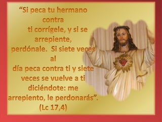 “Si peca tu hermano contra ti corrígele, y si se arrepiente,perdónale. Si siete veces al día peca contra ti y siete veces se vuelve a ti diciéndote: me arrepiento, le perdonarás”.(Lc 17,4)