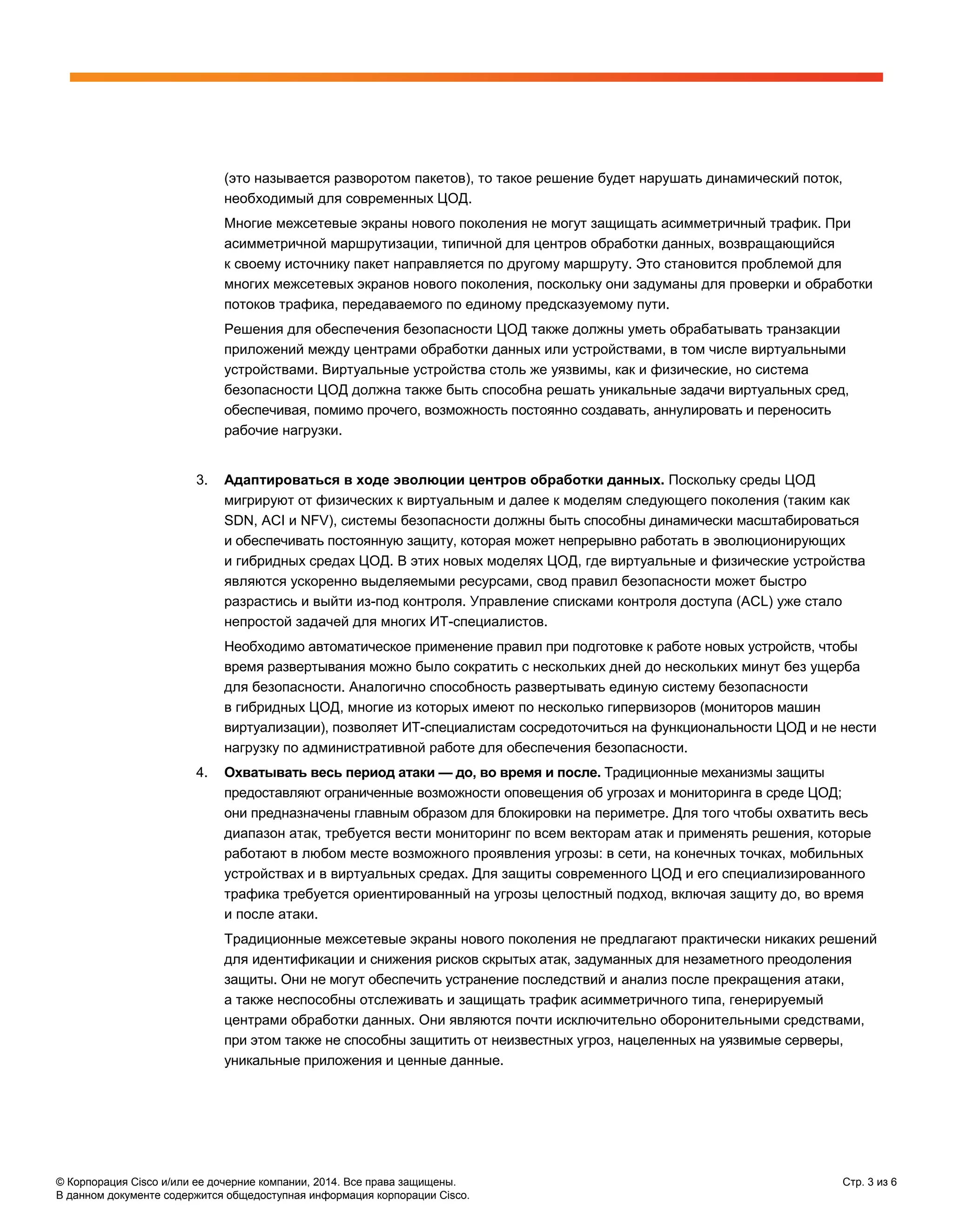 © Корпорация Cisco и/или ее дочерние компании, 2014. Все права защищены. Стр. 3 из 6
В данном документе содержится общедоступная информация корпорации Cisco.
(это называется разворотом пакетов), то такое решение будет нарушать динамический поток,
необходимый для современных ЦОД.
Многие межсетевые экраны нового поколения не могут защищать асимметричный трафик. При
асимметричной маршрутизации, типичной для центров обработки данных, возвращающийся
к своему источнику пакет направляется по другому маршруту. Это становится проблемой для
многих межсетевых экранов нового поколения, поскольку они задуманы для проверки и обработки
потоков трафика, передаваемого по единому предсказуемому пути.
Решения для обеспечения безопасности ЦОД также должны уметь обрабатывать транзакции
приложений между центрами обработки данных или устройствами, в том числе виртуальными
устройствами. Виртуальные устройства столь же уязвимы, как и физические, но система
безопасности ЦОД должна также быть способна решать уникальные задачи виртуальных сред,
обеспечивая, помимо прочего, возможность постоянно создавать, аннулировать и переносить
рабочие нагрузки.
3. Адаптироваться в ходе эволюции центров обработки данных. Поскольку среды ЦОД
мигрируют от физических к виртуальным и далее к моделям следующего поколения (таким как
SDN, ACI и NFV), системы безопасности должны быть способны динамически масштабироваться
и обеспечивать постоянную защиту, которая может непрерывно работать в эволюционирующих
и гибридных средах ЦОД. В этих новых моделях ЦОД, где виртуальные и физические устройства
являются ускоренно выделяемыми ресурсами, свод правил безопасности может быстро
разрастись и выйти из-под контроля. Управление списками контроля доступа (ACL) уже стало
непростой задачей для многих ИТ-специалистов.
Необходимо автоматическое применение правил при подготовке к работе новых устройств, чтобы
время развертывания можно было сократить с нескольких дней до нескольких минут без ущерба
для безопасности. Аналогично способность развертывать единую систему безопасности
в гибридных ЦОД, многие из которых имеют по несколько гипервизоров (мониторов машин
виртуализации), позволяет ИТ-специалистам сосредоточиться на функциональности ЦОД и не нести
нагрузку по административной работе для обеспечения безопасности.
4. Охватывать весь период атаки — до, во время и после. Традиционные механизмы защиты
предоставляют ограниченные возможности оповещения об угрозах и мониторинга в среде ЦОД;
они предназначены главным образом для блокировки на периметре. Для того чтобы охватить весь
диапазон атак, требуется вести мониторинг по всем векторам атак и применять решения, которые
работают в любом месте возможного проявления угрозы: в сети, на конечных точках, мобильных
устройствах и в виртуальных средах. Для защиты современного ЦОД и его специализированного
трафика требуется ориентированный на угрозы целостный подход, включая защиту до, во время
и после атаки.
Традиционные межсетевые экраны нового поколения не предлагают практически никаких решений
для идентификации и снижения рисков скрытых атак, задуманных для незаметного преодоления
защиты. Они не могут обеспечить устранение последствий и анализ после прекращения атаки,
а также неспособны отслеживать и защищать трафик асимметричного типа, генерируемый
центрами обработки данных. Они являются почти исключительно оборонительными средствами,
при этом также не способны защитить от неизвестных угроз, нацеленных на уязвимые серверы,
уникальные приложения и ценные данные.
 
