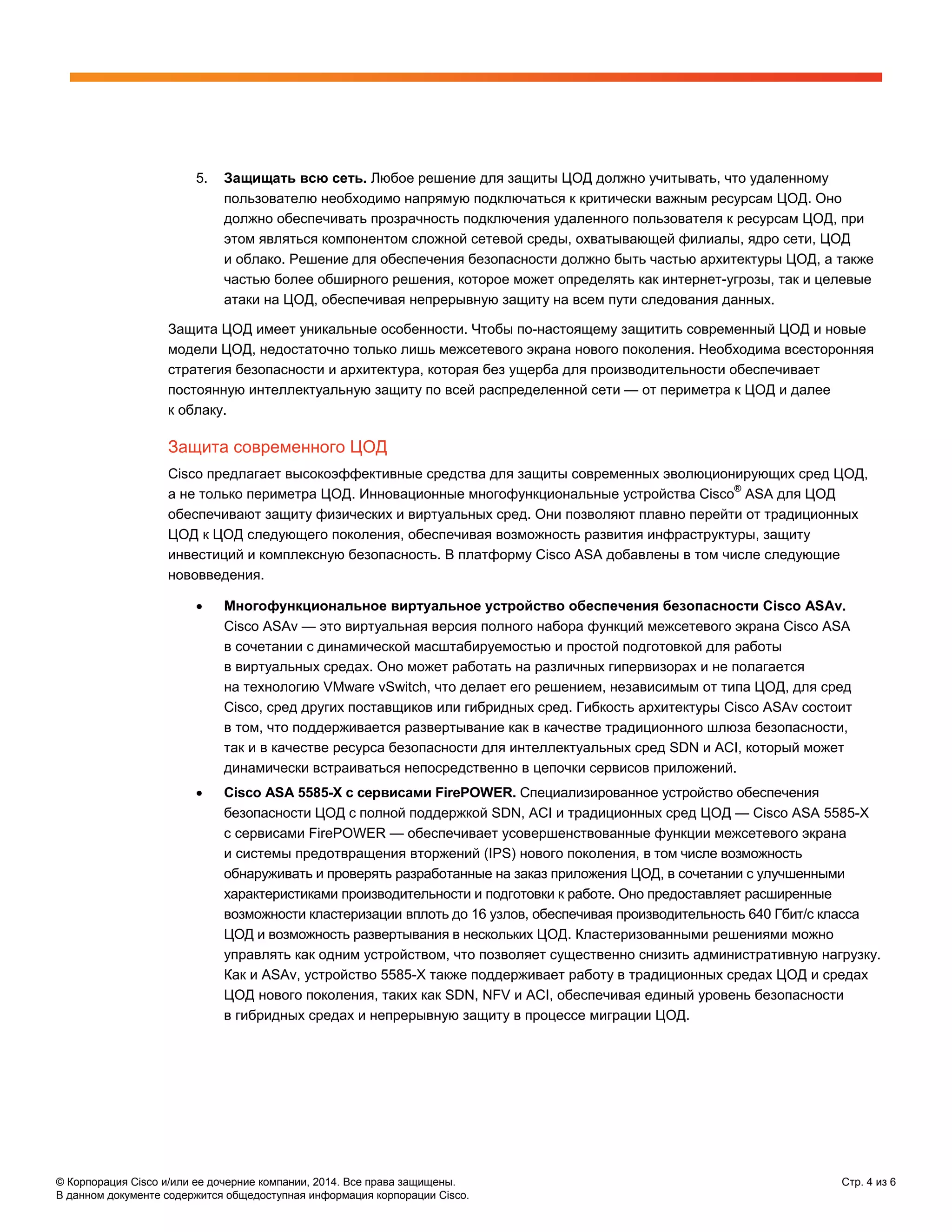 © Корпорация Cisco и/или ее дочерние компании, 2014. Все права защищены. Стр. 4 из 6
В данном документе содержится общедоступная информация корпорации Cisco.
5. Защищать всю сеть. Любое решение для защиты ЦОД должно учитывать, что удаленному
пользователю необходимо напрямую подключаться к критически важным ресурсам ЦОД. Оно
должно обеспечивать прозрачность подключения удаленного пользователя к ресурсам ЦОД, при
этом являться компонентом сложной сетевой среды, охватывающей филиалы, ядро сети, ЦОД
и облако. Решение для обеспечения безопасности должно быть частью архитектуры ЦОД, а также
частью более обширного решения, которое может определять как интернет-угрозы, так и целевые
атаки на ЦОД, обеспечивая непрерывную защиту на всем пути следования данных.
Защита ЦОД имеет уникальные особенности. Чтобы по-настоящему защитить современный ЦОД и новые
модели ЦОД, недостаточно только лишь межсетевого экрана нового поколения. Необходима всесторонняя
стратегия безопасности и архитектура, которая без ущерба для производительности обеспечивает
постоянную интеллектуальную защиту по всей распределенной сети — от периметра к ЦОД и далее
к облаку.
Защита современного ЦОД
Cisco предлагает высокоэффективные средства для защиты современных эволюционирующих сред ЦОД,
а не только периметра ЦОД. Инновационные многофункциональные устройства Cisco®
ASA для ЦОД
обеспечивают защиту физических и виртуальных сред. Они позволяют плавно перейти от традиционных
ЦОД к ЦОД следующего поколения, обеспечивая возможность развития инфраструктуры, защиту
инвестиций и комплексную безопасность. В платформу Cisco ASA добавлены в том числе следующие
нововведения.
• Многофункциональное виртуальное устройство обеспечения безопасности Cisco ASAv.
Cisco ASAv — это виртуальная версия полного набора функций межсетевого экрана Cisco ASA
в сочетании с динамической масштабируемостью и простой подготовкой для работы
в виртуальных средах. Оно может работать на различных гипервизорах и не полагается
на технологию VMware vSwitch, что делает его решением, независимым от типа ЦОД, для сред
Cisco, сред других поставщиков или гибридных сред. Гибкость архитектуры Cisco ASAv состоит
в том, что поддерживается развертывание как в качестве традиционного шлюза безопасности,
так и в качестве ресурса безопасности для интеллектуальных сред SDN и ACI, который может
динамически встраиваться непосредственно в цепочки сервисов приложений.
• Cisco ASA 5585-X с сервисами FirePOWER. Специализированное устройство обеспечения
безопасности ЦОД с полной поддержкой SDN, ACI и традиционных сред ЦОД — Cisco ASA 5585-X
с сервисами FirePOWER — обеспечивает усовершенствованные функции межсетевого экрана
и системы предотвращения вторжений (IPS) нового поколения, в том числе возможность
обнаруживать и проверять разработанные на заказ приложения ЦОД, в сочетании с улучшенными
характеристиками производительности и подготовки к работе. Оно предоставляет расширенные
возможности кластеризации вплоть до 16 узлов, обеспечивая производительность 640 Гбит/с класса
ЦОД и возможность развертывания в нескольких ЦОД. Кластеризованными решениями можно
управлять как одним устройством, что позволяет существенно снизить административную нагрузку.
Как и ASAv, устройство 5585-X также поддерживает работу в традиционных средах ЦОД и средах
ЦОД нового поколения, таких как SDN, NFV и ACI, обеспечивая единый уровень безопасности
в гибридных средах и непрерывную защиту в процессе миграции ЦОД.
 