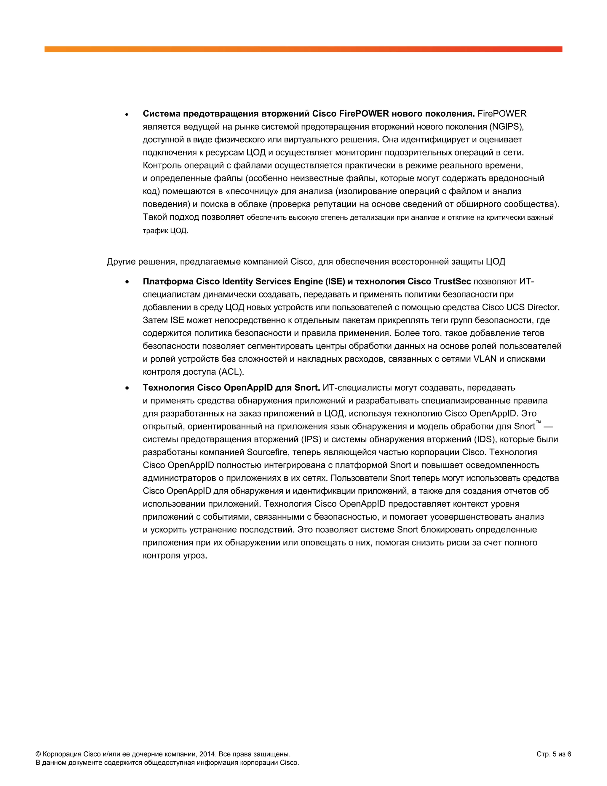 © Корпорация Cisco и/или ее дочерние компании, 2014. Все права защищены. Стр. 5 из 6
В данном документе содержится общедоступная информация корпорации Cisco.
• Система предотвращения вторжений Cisco FirePOWER нового поколения. FirePOWER
является ведущей на рынке системой предотвращения вторжений нового поколения (NGIPS),
доступной в виде физического или виртуального решения. Она идентифицирует и оценивает
подключения к ресурсам ЦОД и осуществляет мониторинг подозрительных операций в сети.
Контроль операций с файлами осуществляется практически в режиме реального времени,
и определенные файлы (особенно неизвестные файлы, которые могут содержать вредоносный
код) помещаются в «песочницу» для анализа (изолирование операций с файлом и анализ
поведения) и поиска в облаке (проверка репутации на основе сведений от обширного сообщества).
Такой подход позволяет обеспечить высокую степень детализации при анализе и отклике на критически важный
трафик ЦОД.
Другие решения, предлагаемые компанией Cisco, для обеспечения всесторонней защиты ЦОД
• Платформа Cisco Identity Services Engine (ISE) и технология Cisco TrustSec позволяют ИТ-
специалистам динамически создавать, передавать и применять политики безопасности при
добавлении в среду ЦОД новых устройств или пользователей с помощью средства Cisco UCS Director.
Затем ISE может непосредственно к отдельным пакетам прикреплять теги групп безопасности, где
содержится политика безопасности и правила применения. Более того, такое добавление тегов
безопасности позволяет сегментировать центры обработки данных на основе ролей пользователей
и ролей устройств без сложностей и накладных расходов, связанных с сетями VLAN и списками
контроля доступа (ACL).
• Технология Cisco OpenAppID для Snort. ИТ-специалисты могут создавать, передавать
и применять средства обнаружения приложений и разрабатывать специализированные правила
для разработанных на заказ приложений в ЦОД, используя технологию Cisco OpenAppID. Это
открытый, ориентированный на приложения язык обнаружения и модель обработки для Snort
™
—
системы предотвращения вторжений (IPS) и системы обнаружения вторжений (IDS), которые были
разработаны компанией Sourcefire, теперь являющейся частью корпорации Cisco. Технология
Cisco OpenAppID полностью интегрирована с платформой Snort и повышает осведомленность
администраторов о приложениях в их сетях. Пользователи Snort теперь могут использовать средства
Cisco OpenAppID для обнаружения и идентификации приложений, а также для создания отчетов об
использовании приложений. Технология Cisco OpenAppID предоставляет контекст уровня
приложений с событиями, связанными с безопасностью, и помогает усовершенствовать анализ
и ускорить устранение последствий. Это позволяет системе Snort блокировать определенные
приложения при их обнаружении или оповещать о них, помогая снизить риски за счет полного
контроля угроз.
 