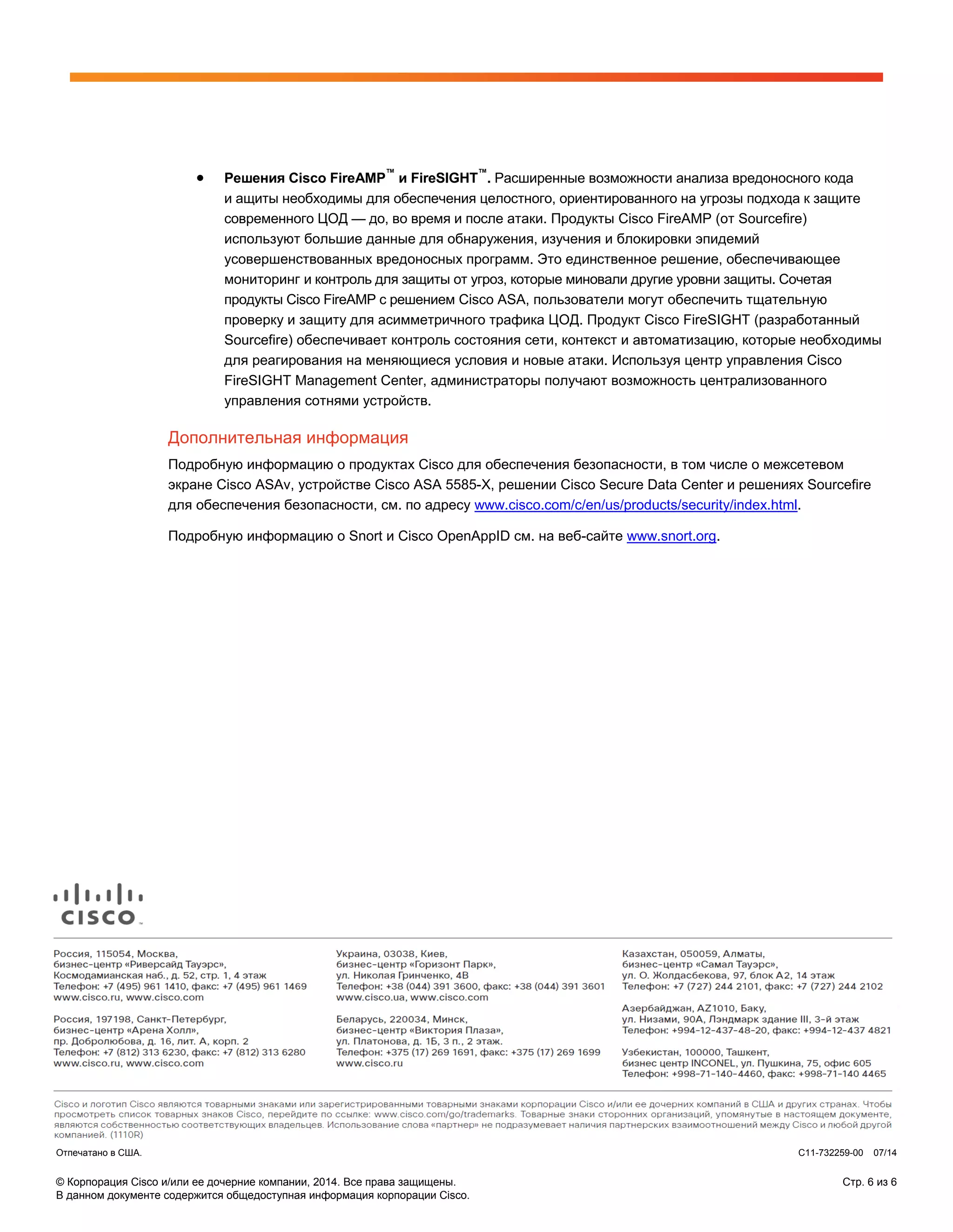 © Корпорация Cisco и/или ее дочерние компании, 2014. Все права защищены. Стр. 6 из 6
В данном документе содержится общедоступная информация корпорации Cisco.
• Решения Cisco FireAMP
™
и FireSIGHT
™
. Расширенные возможности анализа вредоносного кода
и ащиты необходимы для обеспечения целостного, ориентированного на угрозы подхода к защите
современного ЦОД — до, во время и после атаки. Продукты Cisco FireAMP (от Sourcefire)
используют большие данные для обнаружения, изучения и блокировки эпидемий
усовершенствованных вредоносных программ. Это единственное решение, обеспечивающее
мониторинг и контроль для защиты от угроз, которые миновали другие уровни защиты. Сочетая
продукты Cisco FireAMP с решением Cisco ASA, пользователи могут обеспечить тщательную
проверку и защиту для асимметричного трафика ЦОД. Продукт Cisco FireSIGHT (разработанный
Sourcefire) обеспечивает контроль состояния сети, контекст и автоматизацию, которые необходимы
для реагирования на меняющиеся условия и новые атаки. Используя центр управления Cisco
FireSIGHT Management Center, администраторы получают возможность централизованного
управления сотнями устройств.
Дополнительная информация
Подробную информацию о продуктах Cisco для обеспечения безопасности, в том числе о межсетевом
экране Cisco ASAv, устройстве Cisco ASA 5585-X, решении Cisco Secure Data Center и решениях Sourcefire
для обеспечения безопасности, см. по адресу www.cisco.com/c/en/us/products/security/index.html.
Подробную информацию о Snort и Cisco OpenAppID см. на веб-сайте www.snort.org.
Отпечатано в США. C11-732259-00 07/14
 