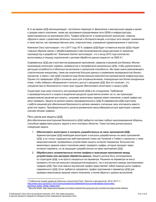 © Корпорация Cisco и/или ее дочерние компании, 2014. Все права защищены. Стр. 2 из 6
В данном документе содержится общедоступная информация корпорации Cisco.
В то же время ЦОД эволюционирует, постепенно переходя от физических к виртуальным средам и далее
к средам нового поколения, таким как программно-определяемые сети (SDN) и инфраструктуры,
ориентированные на приложения (ACI). Трафик ЦОД растет в геометрической прогрессии, главным
образом в связи с развитием облачных технологий и Интернета вещей, в которых сети находят применение
в таких местах, как производственные цеха, энергосистемы, учреждения здравоохранения и транспорт.
Компания Cisco прогнозирует, что к 2017 году 76 % трафика ЦОД будет оставаться внутри ЦОД и будет
главным образом связан с обрабатываемыми в виртуализированной среде данными по хранению,
производству и разработке2
. Компания Gartner прогнозирует, что к концу 2015 года количество
выполняемых в секунду подключений к центрам обработки данных вырастет на 3000 %3
.
Современные ЦОД уже стали местом размещения приложений, сервисов и решений для бизнеса. Многие
организации используют сервисы, развернутые в географически разнесенных ЦОД, чтобы удовлетворять
растущие потребности в облачных вычислениях и пропускной способности. Им также нужно реализовывать
стратегические инициативы, такие как аналитика больших данных и управление непрерывностью бизнес-
процессов, в связи с чем ЦОД становится еще более важным компонентом корпоративной инфраструктуры.
Однако это превращает ЦОД в основную цель для злоумышленников, планирующих все более изощренные
атаки, чтобы избежать обнаружения и получить доступ к ресурсам ЦОД. Все это означает, что
специалистам по безопасности станет еще труднее обеспечивать мониторинг и защиту ЦОД.
Существует еще одна сложность для руководителей ЦОД и их сотрудников. Требования
к производительности и скорости выделения ресурсов существенно влияют на то, как происходит
развертывание решений для защиты, например межсетевых экранов нового поколения, и какой трафик они
могут проверять. Защита не должна снижать производительность ЦОД. В современном ЦОД подготовка
к работе решений для обеспечения безопасности должна занимать считанные часы или минуты вместо
дней или недель. Производительность должна динамически масштабироваться для адаптации к резким
скачкам объема трафика.
Пять шагов для защиты ЦОД
Для обеспечения всесторонней безопасности ЦОД требуется система глубоко эшелонированной обороны,
способная эффективно решать задачи в пяти ключевых областях. Такая система должна решать
следующие задачи.
1. Обеспечивать мониторинг и контроль разработанных на заказ приложений ЦОД.
Администраторам ЦОД необходим мониторинг и контроль разработанных на заказ приложений
ЦОД, а не только традиционных веб-приложений (таких как Facebook и Twitter) и связанных с ними
микроприложений, проверяемых устройствами защиты интернет-периметра. Большинство
межсетевых экранов нового поколения умеют проверять трафик, который проходит через
интернет-периметр, но не защищают разработанные на заказ приложения ЦОД.
2. Обрабатывать асимметричные потоки трафика и транзакции приложений между
устройствами или центрами обработки данных. Защита должна быть интегрирована
со структурой ЦОД, а не просто находиться на периметре. Решения на периметре не могут
проверять потоки как внешнего (входящего/исходящего), так и внутреннего (между приложениями)
трафика ЦОД. При этом именно внутренний трафик представляет собой львиную долю трафика
современного ЦОД. Если требуется направлять трафик приложений к периметру ЦОД для
проверки межсетевым экраном нового поколения, а затем обратно к уровню вычислений
2
Глобальный индекс развития облачных технологий Cisco. Прогноз и методология, 2012–2017 гг.:
http://www.cisco.com/2012–2017/c/en/us/solutions/collateral/service-provider/global-cloud-index-
gci/Cloud_Index_White_Paper.html.
3
Security Week: http://www.securityweek.com/data-centered-focusing-security-combat-rise-data-center-attacks.
 