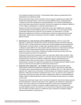 © Корпорация Cisco и/или ее дочерние компании, 2014. Все права защищены. Стр. 3 из 6
В данном документе содержится общедоступная информация корпорации Cisco.
(это называется разворотом пакетов), то такое решение будет нарушать динамический поток,
необходимый для современных ЦОД.
Многие межсетевые экраны нового поколения не могут защищать асимметричный трафик. При
асимметричной маршрутизации, типичной для центров обработки данных, возвращающийся
к своему источнику пакет направляется по другому маршруту. Это становится проблемой для
многих межсетевых экранов нового поколения, поскольку они задуманы для проверки и обработки
потоков трафика, передаваемого по единому предсказуемому пути.
Решения для обеспечения безопасности ЦОД также должны уметь обрабатывать транзакции
приложений между центрами обработки данных или устройствами, в том числе виртуальными
устройствами. Виртуальные устройства столь же уязвимы, как и физические, но система
безопасности ЦОД должна также быть способна решать уникальные задачи виртуальных сред,
обеспечивая, помимо прочего, возможность постоянно создавать, аннулировать и переносить
рабочие нагрузки.
3. Адаптироваться в ходе эволюции центров обработки данных. Поскольку среды ЦОД
мигрируют от физических к виртуальным и далее к моделям следующего поколения (таким как
SDN, ACI и NFV), системы безопасности должны быть способны динамически масштабироваться
и обеспечивать постоянную защиту, которая может непрерывно работать в эволюционирующих
и гибридных средах ЦОД. В этих новых моделях ЦОД, где виртуальные и физические устройства
являются ускоренно выделяемыми ресурсами, свод правил безопасности может быстро
разрастись и выйти из-под контроля. Управление списками контроля доступа (ACL) уже стало
непростой задачей для многих ИТ-специалистов.
Необходимо автоматическое применение правил при подготовке к работе новых устройств, чтобы
время развертывания можно было сократить с нескольких дней до нескольких минут без ущерба
для безопасности. Аналогично способность развертывать единую систему безопасности
в гибридных ЦОД, многие из которых имеют по несколько гипервизоров (мониторов машин
виртуализации), позволяет ИТ-специалистам сосредоточиться на функциональности ЦОД и не нести
нагрузку по административной работе для обеспечения безопасности.
4. Охватывать весь период атаки — до, во время и после. Традиционные механизмы защиты
предоставляют ограниченные возможности оповещения об угрозах и мониторинга в среде ЦОД;
они предназначены главным образом для блокировки на периметре. Для того чтобы охватить весь
диапазон атак, требуется вести мониторинг по всем векторам атак и применять решения, которые
работают в любом месте возможного проявления угрозы: в сети, на конечных точках, мобильных
устройствах и в виртуальных средах. Для защиты современного ЦОД и его специализированного
трафика требуется ориентированный на угрозы целостный подход, включая защиту до, во время
и после атаки.
Традиционные межсетевые экраны нового поколения не предлагают практически никаких решений
для идентификации и снижения рисков скрытых атак, задуманных для незаметного преодоления
защиты. Они не могут обеспечить устранение последствий и анализ после прекращения атаки,
а также неспособны отслеживать и защищать трафик асимметричного типа, генерируемый
центрами обработки данных. Они являются почти исключительно оборонительными средствами,
при этом также не способны защитить от неизвестных угроз, нацеленных на уязвимые серверы,
уникальные приложения и ценные данные.
 