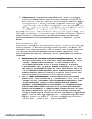 © Корпорация Cisco и/или ее дочерние компании, 2014. Все права защищены. Стр. 4 из 6
В данном документе содержится общедоступная информация корпорации Cisco.
5. Защищать всю сеть. Любое решение для защиты ЦОД должно учитывать, что удаленному
пользователю необходимо напрямую подключаться к критически важным ресурсам ЦОД. Оно
должно обеспечивать прозрачность подключения удаленного пользователя к ресурсам ЦОД, при
этом являться компонентом сложной сетевой среды, охватывающей филиалы, ядро сети, ЦОД
и облако. Решение для обеспечения безопасности должно быть частью архитектуры ЦОД, а также
частью более обширного решения, которое может определять как интернет-угрозы, так и целевые
атаки на ЦОД, обеспечивая непрерывную защиту на всем пути следования данных.
Защита ЦОД имеет уникальные особенности. Чтобы по-настоящему защитить современный ЦОД и новые
модели ЦОД, недостаточно только лишь межсетевого экрана нового поколения. Необходима всесторонняя
стратегия безопасности и архитектура, которая без ущерба для производительности обеспечивает
постоянную интеллектуальную защиту по всей распределенной сети — от периметра к ЦОД и далее
к облаку.
Защита современного ЦОД
Cisco предлагает высокоэффективные средства для защиты современных эволюционирующих сред ЦОД,
а не только периметра ЦОД. Инновационные многофункциональные устройства Cisco®
ASA для ЦОД
обеспечивают защиту физических и виртуальных сред. Они позволяют плавно перейти от традиционных
ЦОД к ЦОД следующего поколения, обеспечивая возможность развития инфраструктуры, защиту
инвестиций и комплексную безопасность. В платформу Cisco ASA добавлены в том числе следующие
нововведения.
• Многофункциональное виртуальное устройство обеспечения безопасности Cisco ASAv.
Cisco ASAv — это виртуальная версия полного набора функций межсетевого экрана Cisco ASA
в сочетании с динамической масштабируемостью и простой подготовкой для работы
в виртуальных средах. Оно может работать на различных гипервизорах и не полагается
на технологию VMware vSwitch, что делает его решением, независимым от типа ЦОД, для сред
Cisco, сред других поставщиков или гибридных сред. Гибкость архитектуры Cisco ASAv состоит
в том, что поддерживается развертывание как в качестве традиционного шлюза безопасности,
так и в качестве ресурса безопасности для интеллектуальных сред SDN и ACI, который может
динамически встраиваться непосредственно в цепочки сервисов приложений.
• Cisco ASA 5585-X с сервисами FirePOWER. Специализированное устройство обеспечения
безопасности ЦОД с полной поддержкой SDN, ACI и традиционных сред ЦОД — Cisco ASA 5585-X
с сервисами FirePOWER — обеспечивает усовершенствованные функции межсетевого экрана
и системы предотвращения вторжений (IPS) нового поколения, в том числе возможность
обнаруживать и проверять разработанные на заказ приложения ЦОД, в сочетании с улучшенными
характеристиками производительности и подготовки к работе. Оно предоставляет расширенные
возможности кластеризации вплоть до 16 узлов, обеспечивая производительность 640 Гбит/с класса
ЦОД и возможность развертывания в нескольких ЦОД. Кластеризованными решениями можно
управлять как одним устройством, что позволяет существенно снизить административную нагрузку.
Как и ASAv, устройство 5585-X также поддерживает работу в традиционных средах ЦОД и средах
ЦОД нового поколения, таких как SDN, NFV и ACI, обеспечивая единый уровень безопасности
в гибридных средах и непрерывную защиту в процессе миграции ЦОД.
 