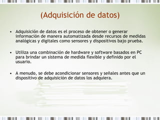 (Adquisición de datos) Adquisición de datos es el proceso de obtener o generar información de manera automatizada desde recursos de medidas analógicas y digitales como sensores y dispositivos bajo prueba.  Utiliza una combinación de hardware y software basados en PC para brindar un sistema de medida flexible y definido por el usuario.  A menudo, se debe acondicionar sensores y señales antes que un dispositivo de adquisición de datos los adquiera.  