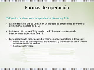 Formas de operación (2) Espacios de direcciones independientes (Memoria y E/S) Las unidades de E/S se ubican en un espacio de direcciones diferente al de memoria (Espacio de E/S).  La interacción entre CPU y unidad de E/S se realiza a través de instrucciones específicas de E/S.  La separación de espacios de direcciones puede soportarse a través de: Un bus único de uso compartido entre Memoria y E/S en función del estado de una línea de control MEM/IO.  Con buses diferentes. 