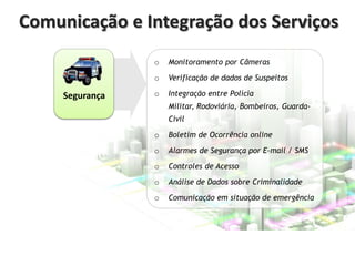 Comunicação e Integração dos Serviços
o

o

Segurança

Monitoramento por Câmeras

Verificação de dados de Suspeitos

o

Integração entre Polícia
Militar, Rodoviária, Bombeiros, GuardaCivil

o

Boletim de Ocorrência online

o

Alarmes de Segurança por E-mail / SMS

o

Controles de Acesso

o

Análise de Dados sobre Criminalidade

o

Comunicação em situação de emergência

 