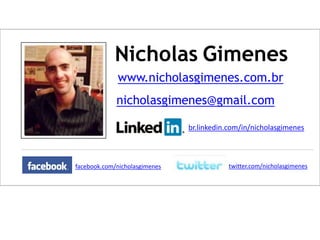 Nicholas Gimenes
www.nicholasgimenes.com.br
nicholasgimenes@gmail.com
br.linkedin.com/in/nicholasgimenes

facebook.com/nicholasgimenes

twitter.com/nicholasgimenes

 