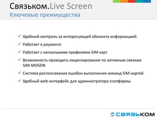  Удобный контроль за интересующей абонента информацией
 Работает в роуминге
 Работает с несколькими профилями SIM-карт
 Возможность проводить лицензирование по активным связкам
SIM-MSISDN
 Система распознавания ошибок выполнения команд SIM-картой
 Удобный web-интерфейс для администратора платформы
Связьком.Live Screen
Ключевые преимущества
 