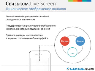 Связьком.Live Screen
Циклическое отображение каналов
Количество информационных каналов
определяется заказчиком
Поддерживается циклическое отображение
каналов, на которые подписан абонент
Правила ротации настраиваются
в административном веб-интерфейсе
...
Погода Баланс
 