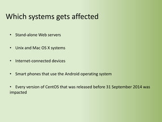 Which systems gets affected
• Stand-alone Web servers
• Unix and Mac OS X systems
• Internet-connected devices
• Smart phones that use the Android operating system
• Every version of CentOS that was released before 31 September 2014 was
impacted
 