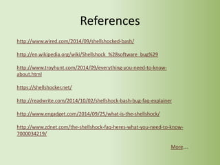 References
http://www.wired.com/2014/09/shellshocked-bash/
http://en.wikipedia.org/wiki/Shellshock_%28software_bug%29
http://www.troyhunt.com/2014/09/everything-you-need-to-know-
about.html
https://shellshocker.net/
http://readwrite.com/2014/10/02/shellshock-bash-bug-faq-explainer
http://www.engadget.com/2014/09/25/what-is-the-shellshock/
http://www.zdnet.com/the-shellshock-faq-heres-what-you-need-to-know-
7000034219/
More….
 