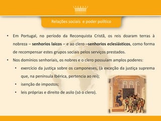 • Em Portugal, no período da Reconquista Cristã, os reis doaram terras à
nobreza – senhorios laicos – e ao clero –senhorios eclesiásticos, como forma
de recompensar estes grupos sociais pelos serviços prestados.
• Nos domínios senhoriais, os nobres e o clero possuíam amplos poderes:
• exercício da justiça sobre os camponeses, (à exceção da justiça suprema
que, na península Ibérica, pertencia ao rei);
• isenção de impostos;
• leis próprias e direito de asilo (só o clero).
Relações sociais e poder político
 