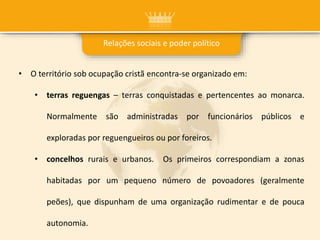 Relações sociais e poder político
• O território sob ocupação cristã encontra-se organizado em:
• terras reguengas – terras conquistadas e pertencentes ao monarca.
Normalmente são administradas por funcionários públicos e
exploradas por reguengueiros ou por foreiros.
• concelhos rurais e urbanos. Os primeiros correspondiam a zonas
habitadas por um pequeno número de povoadores (geralmente
peões), que dispunham de uma organização rudimentar e de pouca
autonomia.
 