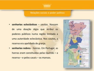 Relações sociais e poder político
• senhorios eclesiásticos – coutos. Nascem
de uma doação régia que atribui os
poderes públicos numa região limitada a
uma autoridade eclesiástica. Nos coutos, a
reserva era apelidada de granja.
• senhorios nobres - honras. Em Portugal, as
honras eram constituídas pelas Quintãs – a
reserva – e pelos casais – os mansos.
 