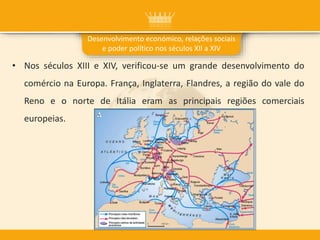 • Nos séculos XIII e XIV, verificou-se um grande desenvolvimento do
comércio na Europa. França, Inglaterra, Flandres, a região do vale do
Reno e o norte de Itália eram as principais regiões comerciais
europeias.
Desenvolvimento económico, relações sociais
e poder político nos séculos XII a XIV
 