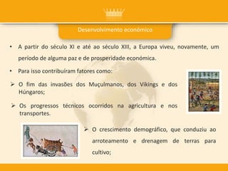 • A partir do século XI e até ao século XIII, a Europa viveu, novamente, um
período de alguma paz e de prosperidade económica.
Desenvolvimento económico
• Para isso contribuíram fatores como:
 O fim das invasões dos Muçulmanos, dos Vikings e dos
Húngaros;
 O crescimento demográfico, que conduziu ao
arroteamento e drenagem de terras para
cultivo;
 Os progressos técnicos ocorridos na agricultura e nos
transportes.
 