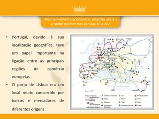 • Portugal, devido à sua
localização geográfica, teve
um papel importante na
ligação entre as principais
regiões de comércio
europeias.
• O porto de Lisboa era um
local muito concorrido por
barcos e mercadores de
diferentes origens.
Desenvolvimento económico, relações sociais
e poder político nos séculos XII a XIV
 
