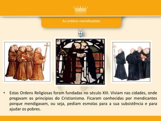 As ordens mendicantes
• Estas Ordens Religiosas foram fundadas no século XIII. Viviam nas cidades, onde
pregavam os princípios do Cristianismo. Ficaram conhecidas por mendicantes
porque mendigavam, ou seja, pediam esmolas para a sua subsistência e para
ajudar os pobres.
 