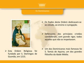 Os Dominicanos
 Os frades desta Ordem dedicavam-se
ao estudo, ao ensino e à pregação.
 Esta Ordem Religiosa foi
fundada por S. Domingos de
Gusmão, em 1215.
 Defensores dos princípios cristãos
combateram, com grande rigor, todos
aqueles que não os respeitavam.
 Um dos Dominicanos mais famosos foi
S. Tomás de Aquino, um dos grandes
filósofos da Idade Média.
 
