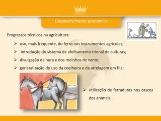 Progressos técnicos na agricultura:
 uso, mais frequente, do ferro nos instrumentos agrícolas;
 introdução do sistema de afolhamento trienal de culturas;
 divulgação da nora e dos moinhos de vento;
 generalização do uso da coelheira e da atrelagem em fila;
 utilização de ferraduras nos cascos
dos animais.
Desenvolvimento económico
 