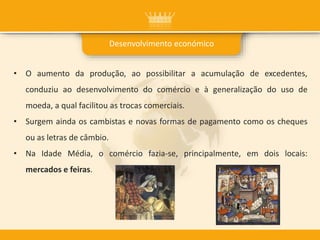 • O aumento da produção, ao possibilitar a acumulação de excedentes,
conduziu ao desenvolvimento do comércio e à generalização do uso de
moeda, a qual facilitou as trocas comerciais.
• Surgem ainda os cambistas e novas formas de pagamento como os cheques
ou as letras de câmbio.
• Na Idade Média, o comércio fazia-se, principalmente, em dois locais:
mercados e feiras.
Desenvolvimento económico
 