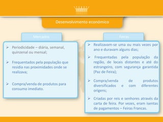 Desenvolvimento económico
Mercados Feiras
 Realizavam-se uma ou mais vezes por
ano e duravam alguns dias;
 Compra/venda de produtos
diversificados e com diferentes
origens;
 Frequentadas pela população da
região, de locais distantes e até do
estrangeiro, com segurança garantida
(Paz de Feira);
 Criadas por reis e senhores através da
carta de feira. Por vezes, eram isentas
de pagamentos – Feiras Francas.
 Periodicidade – diária, semanal,
quinzenal ou mensal;
 Frequentados pela população que
residia nas proximidades onde se
realizava;
 Compra/venda de produtos para
consumo imediato.
 
