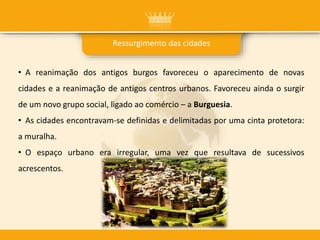 Ressurgimento das cidades
• A reanimação dos antigos burgos favoreceu o aparecimento de novas
cidades e a reanimação de antigos centros urbanos. Favoreceu ainda o surgir
de um novo grupo social, ligado ao comércio – a Burguesia.
• As cidades encontravam-se definidas e delimitadas por uma cinta protetora:
a muralha.
• O espaço urbano era irregular, uma vez que resultava de sucessivos
acrescentos.
 
