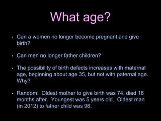 What age?
• Can a women no longer become pregnant and give
birth?
• Can men no longer father children?
• The possibility of birth defects increases with maternal
age, beginning about age 35, but not with paternal age.
Why?
• Random: Oldest mother to give birth was 74, died 18
months after. Youngest was 5 years old. Oldest man
(in 2012) to father child was 96.
 