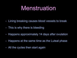 Menstruation
• Lining breaking causes blood vessels to break
• This is why there is bleeding
• Happens approximately 14 days after ovulation
• Happens at the same time as the Luteal phase
• All the cycles then start again
 
