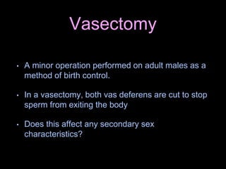 Vasectomy
• A minor operation performed on adult males as a
method of birth control.
• In a vasectomy, both vas deferens are cut to stop
sperm from exiting the body
• Does this affect any secondary sex
characteristics?
 