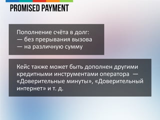 Promised Payment
Пополнение счёта в долг:
— без прерывания вызова
— на различную сумму
Кейс также может быть дополнен другими
кредитными инструментами оператора —
«Доверительные минуты», «Доверительный
интернет» и т. д.
 