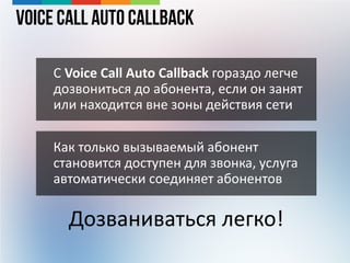 С Voice Call Auto Callback гораздо легче
дозвониться до абонента, если он занят
или находится вне зоны действия сети
Voice Call Auto CallBack
Как только вызываемый абонент
становится доступен для звонка, услуга
автоматически соединяет абонентов
Дозваниваться легко!
 
