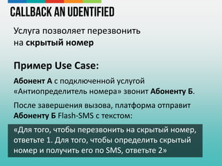 Callback an Udentified
Услуга позволяет перезвонить
на скрытый номер
Пример Use Case:
Абонент А с подключенной услугой
«Антиопределитель номера» звонит Абоненту Б.
После завершения вызова, платформа отправит
Абоненту Б Flash-SMS с текстом:
«Для того, чтобы перезвонить на скрытый номер,
ответьте 1. Для того, чтобы определить скрытый
номер и получить его по SMS, ответьте 2»
 