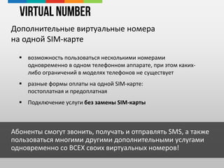 Virtual Number
Дополнительные виртуальные номера
на одной SIM-карте
 возможность пользоваться несколькими номерами
одновременно в одном телефонном аппарате, при этом каких-
либо ограничений в моделях телефонов не существует
 разные формы оплаты на одной SIM-карте:
постоплатная и предоплатная
 Подключение услуги без замены SIM-карты
Абоненты смогут звонить, получать и отправлять SMS, а также
пользоваться многими другими дополнительными услугами
одновременно со ВСЕХ своих виртуальных номеров!
 